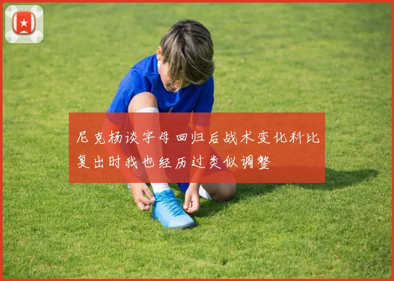 尼克杨谈字母回归后战术变化科比复出时我也经历过类似调整