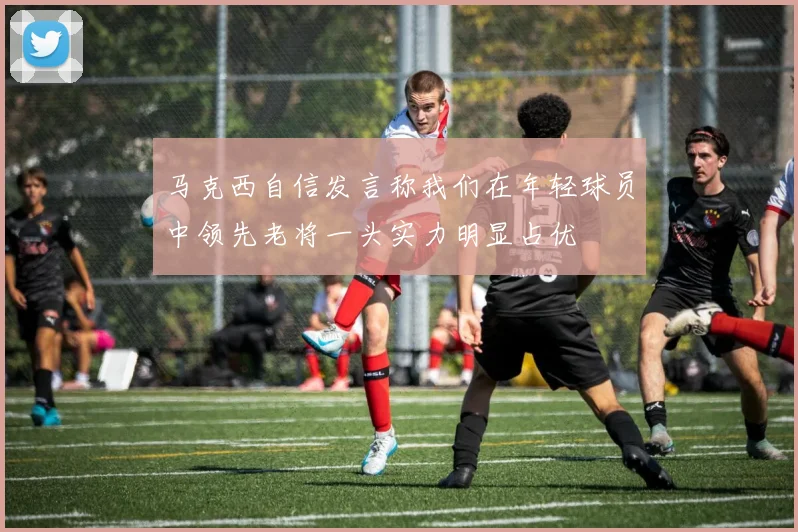 马克西自信发言称我们在年轻球员中领先老将一头实力明显占优