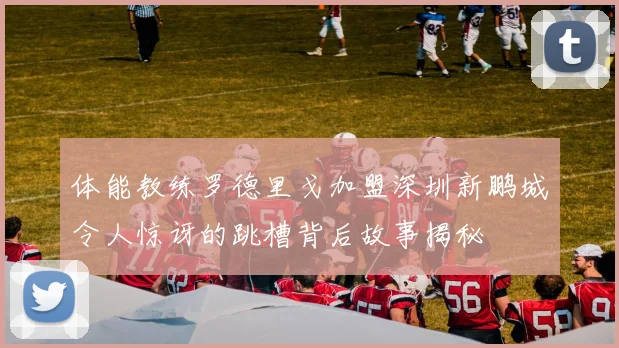 体能教练罗德里戈加盟深圳新鹏城令人惊讶的跳槽背后故事揭秘