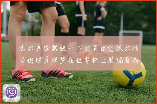 法尔克透露纽卡不打算出售沃尔特马德球员渴望在世界杯上展现自我