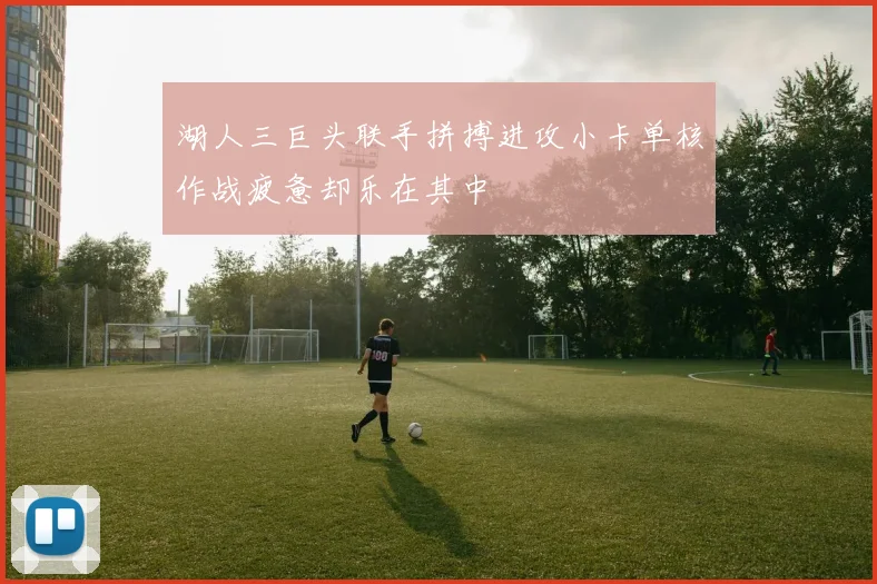 湖人三巨头联手拼搏进攻小卡单核作战疲惫却乐在其中