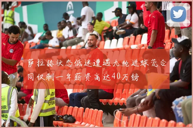 萨拉赫状态低迷遭遇九轮进球荒合同仅剩一年薪资高达40万镑