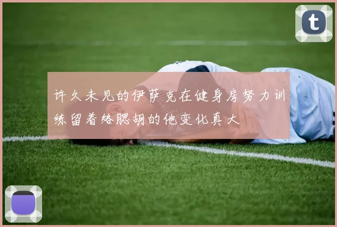 许久未见的伊萨克在健身房努力训练留着络腮胡的他变化真大