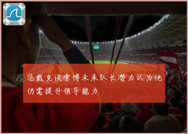 范戴克谈索博未来队长潜力认为他仍需提升领导能力
