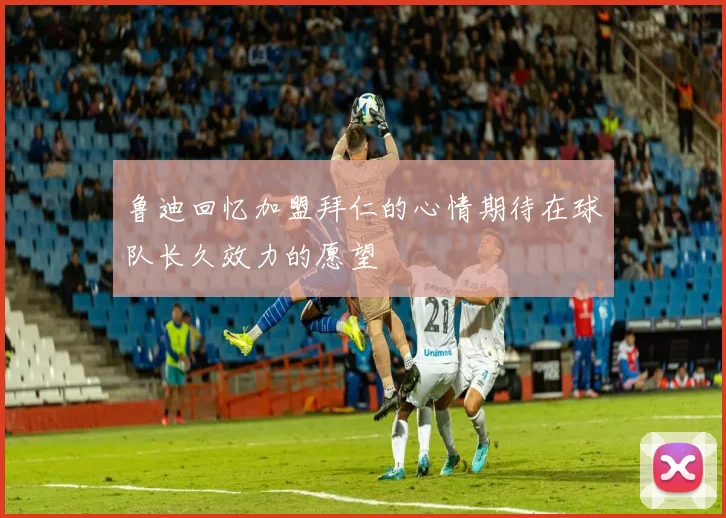 鲁迪回忆加盟拜仁的心情期待在球队长久效力的愿望