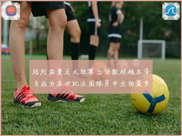 格列兹曼五大联赛出场数超越本泽马成为本世纪法国球员中出场最多者