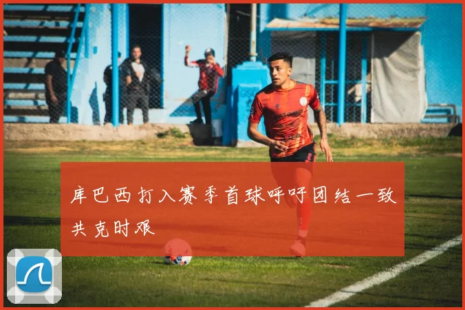 库巴西打入赛季首球呼吁团结一致共克时艰