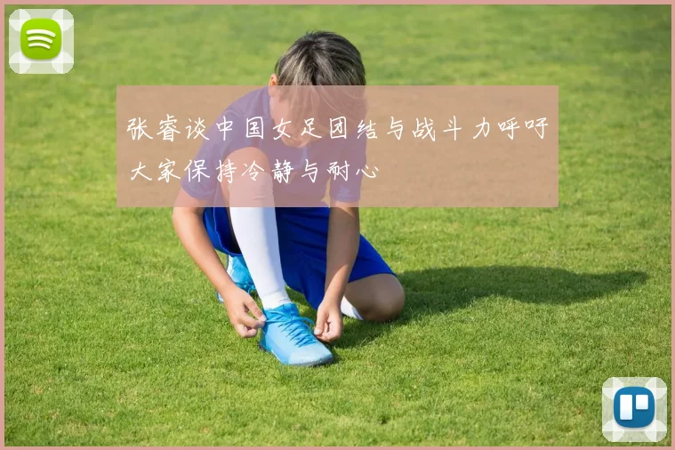 张睿谈中国女足团结与战斗力呼吁大家保持冷静与耐心