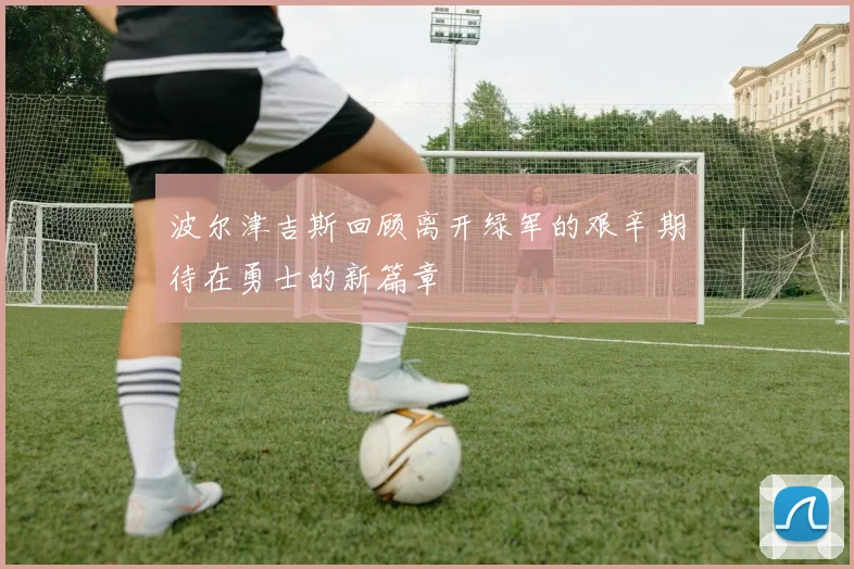 波尔津吉斯回顾离开绿军的艰辛期待在勇士的新篇章
