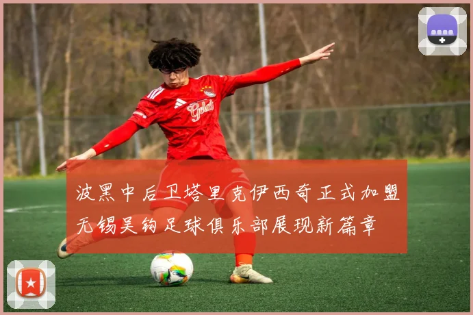 波黑中后卫塔里克伊西奇正式加盟无锡吴钩足球俱乐部展现新篇章