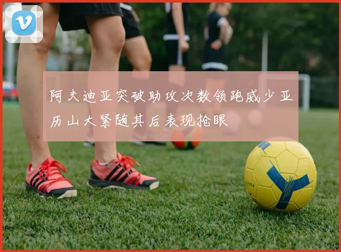 阿夫迪亚突破助攻次数领跑威少亚历山大紧随其后表现抢眼