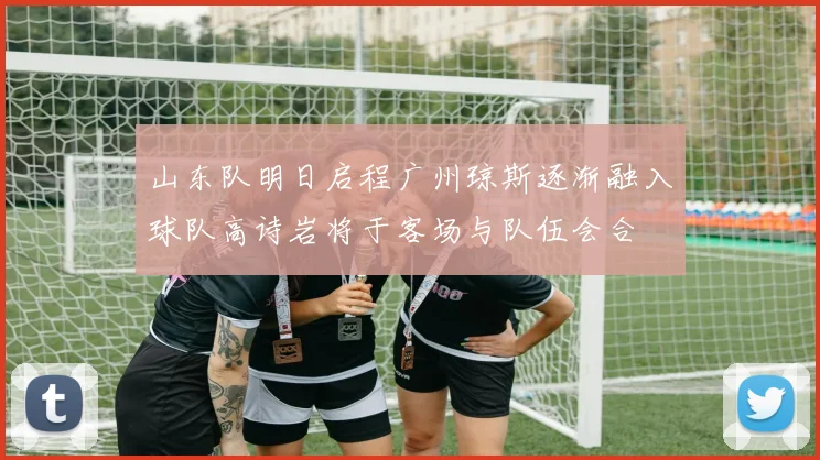 山东队明日启程广州琼斯逐渐融入球队高诗岩将于客场与队伍会合