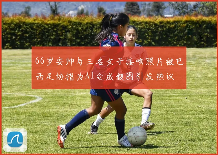 66岁安帅与三名女子接吻照片被巴西足协指为AI合成假图引发热议