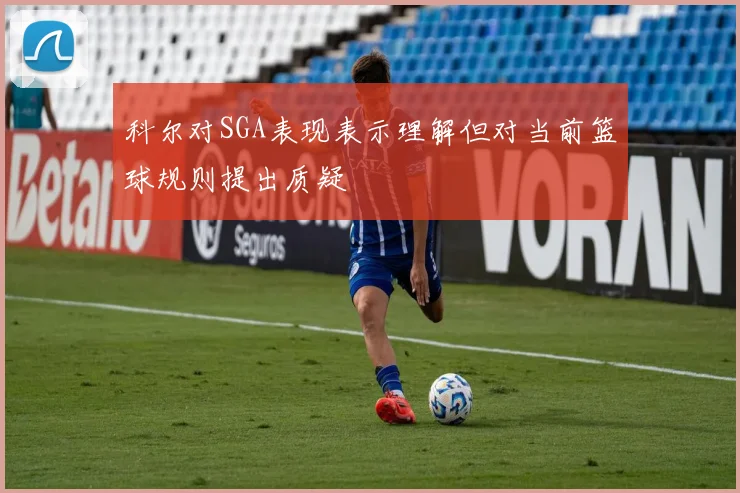 科尔对SGA表现表示理解但对当前篮球规则提出质疑