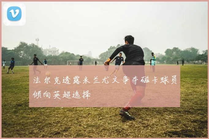 法尔克透露米兰尤文争夺磁卡球员倾向英超选择