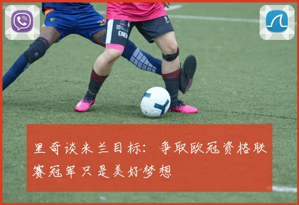 里奇谈米兰目标：争取欧冠资格联赛冠军只是美好梦想