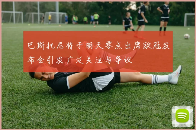 巴斯托尼将于明天零点出席欧冠发布会引发广泛关注与争议