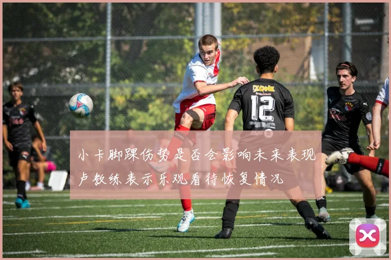 小卡脚踝伤势是否会影响未来表现卢教练表示乐观看待恢复情况