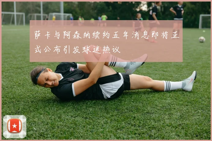 萨卡与阿森纳续约五年消息即将正式公布引发球迷热议