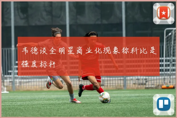 韦德谈全明星商业化现象称科比是强度标杆